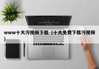 www十大污视频下载（十大免费下载污视频）