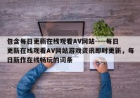 包含每日更新在线观看AV网站----每日更新在线观看AV网站游戏资讯即时更新，每日新作在线畅玩的词条