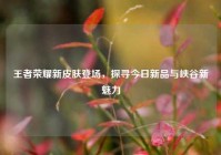 王者荣耀新皮肤登场，探寻今日新品与峡谷新魅力