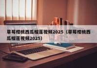草莓樱桃西瓜榴莲视频2025（草莓樱桃西瓜榴莲视频2025）