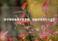 和平精英最强步枪争霸，谁是战场火力之王？