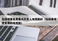 在线观看免费看大片真人电视剧的（在线看电视免费的电视剧）