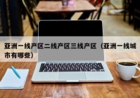 亚洲一线产区二线产区三线产区（亚洲一线城市有哪些）