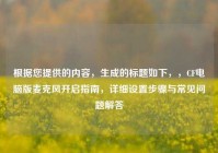 根据您提供的内容，生成的标题如下，，CF电脑版麦克风开启指南，详细设置步骤与常见问题解答
