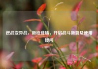 逆战变异战，新枪登场，开启战斗新篇及使用疑问
