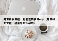 男生和女生在一起差差的软件app（男生和女生在一起是怎么怀孕的）