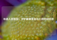 和县人民医院，守护健康堡垒与上班时间信息