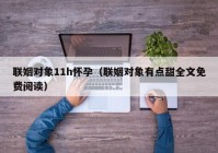 联姻对象11h怀孕（联姻对象有点甜全文免费阅读）