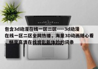 包含3d动漫在线一区二区----3d动漫在线一区二区全网热播，海量3D动画随心看，畅享高清在线观影新体验的词条