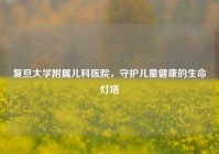 复旦大学附属儿科医院，守护儿童健康的生命灯塔