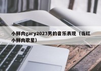 小鲜肉gary2023男的音乐表现（当红小鲜肉歌星）