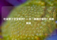 吃胡萝卜会变黄吗？一天一根算过量吗？真相揭秘
