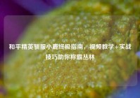 和平精英驯服小鹿终极指南，视频教学+实战技巧助你称霸丛林