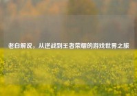 老白解说，从逆战到王者荣耀的游戏世界之旅