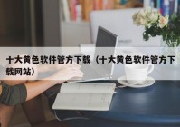 十大黄色软件管方下载（十大黄色软件管方下载网站）