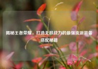 揭秘王者荣耀，打造无敌战力的最强流派装备搭配秘籍
