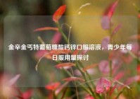 金辛金丐特葡萄糖酸钙锌口服溶液，青少年每日服用量探讨