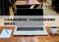 51吃瓜爆料黑科网（51吃玩瓜网游戏爆料最新消息）