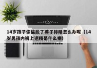 14岁孩子偷偷脱了裤子排精怎么办呢（14岁男孩内裤上遗精是什么病）