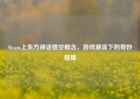 Steam上东方神话悟空概念，游戏潮流下的奇妙碰撞