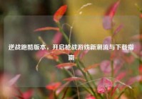逆战跑酷版本，开启枪战游戏新潮流与下载指南