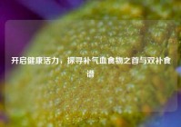 开启健康活力，探寻补气血食物之首与双补食谱