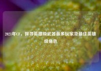 2021年CF，探寻英雄级武器最多玩家及更佳英雄级角色