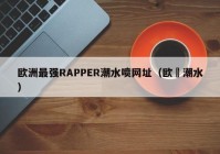 欧洲最强RAPPER潮水喷网址（欧冮潮水）