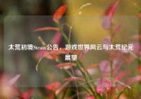 太荒初境Steam公告，游戏世界风云与太荒纪元展望