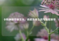 卡特琳娜荣耀五杀，铸就传奇之战与强度探寻