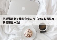 把腿张开老子臊烂你女人片（60左右男性几天需要性一次）