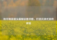 和平精英镜头模糊设置攻略，打造沉浸式游戏体验