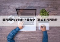 最污污污aⅤ软件下载大全（最火的污污软件）