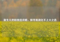 新生儿奶粉挑选攻略，探寻易消化不上火之选
