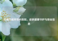 昆明白癜风专科医院，皮肤健康守护与地址信息