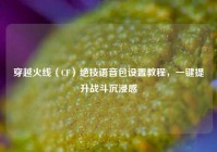 穿越火线（CF）绝技语音包设置教程，一键提升战斗沉浸感