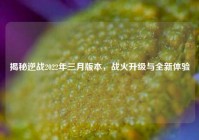 揭秘逆战2022年三月版本，战火升级与全新体验