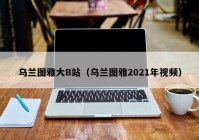 乌兰图雅大B站（乌兰图雅2021年视频）