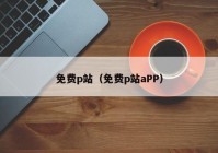 免费p站（免费p站aPP）