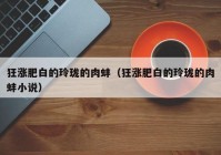 狂涨肥白的玲珑的肉蚌（狂涨肥白的玲珑的肉蚌小说）
