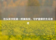 包头医学院之一附属医院，守护健康的生命港湾