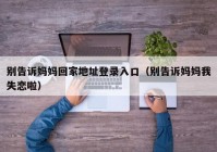 别告诉妈妈回家地址登录入口（别告诉妈妈我失恋啦）