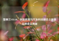 雪佛兰STEAM，创新教育与汽车科技融合之旅及品牌成立溯源