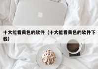 十大能看黄色的软件（十大能看黄色的软件下载）