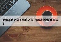 破解p站免费下载官方版（p站付费能破解么）