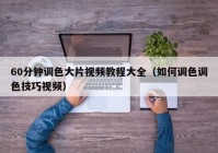 60分钟调色大片视频教程大全（如何调色调色技巧视频）