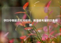 孕妇中期能否吃河蚌肉，需谨慎考量的饮食问题