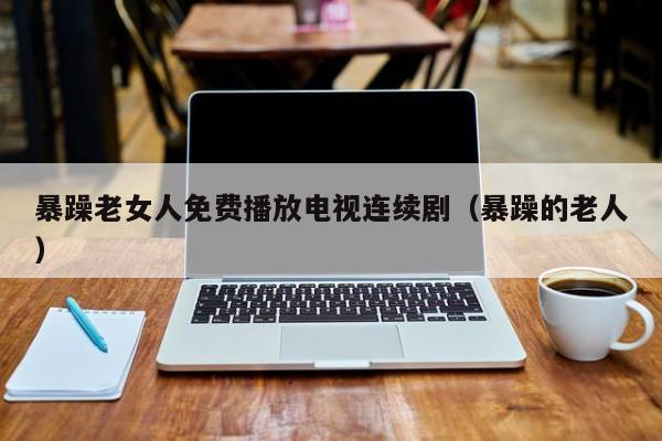 暴躁老女人免费播放电视连续剧(暴躁的老人)