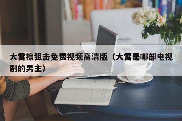 大雷擦狙击免费视频高清版(大雷是哪部电视剧的男主)