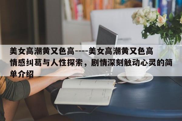 美女高潮黄又色高----美女高潮黄又色高情感纠葛与人性探索,剧情深刻触动心灵的简单介绍